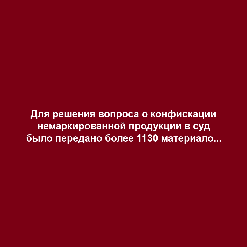 Для решения вопроса о конфискации немаркированной продукции в суд было передано более 1130 материалов