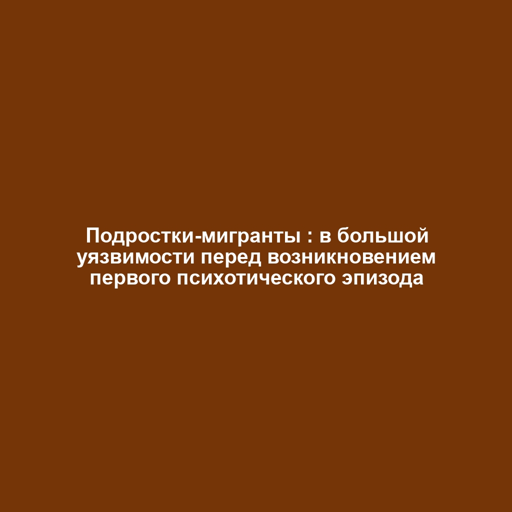 Подростки-мигранты : в большой уязвимости перед возникновением первого психотического эпизода