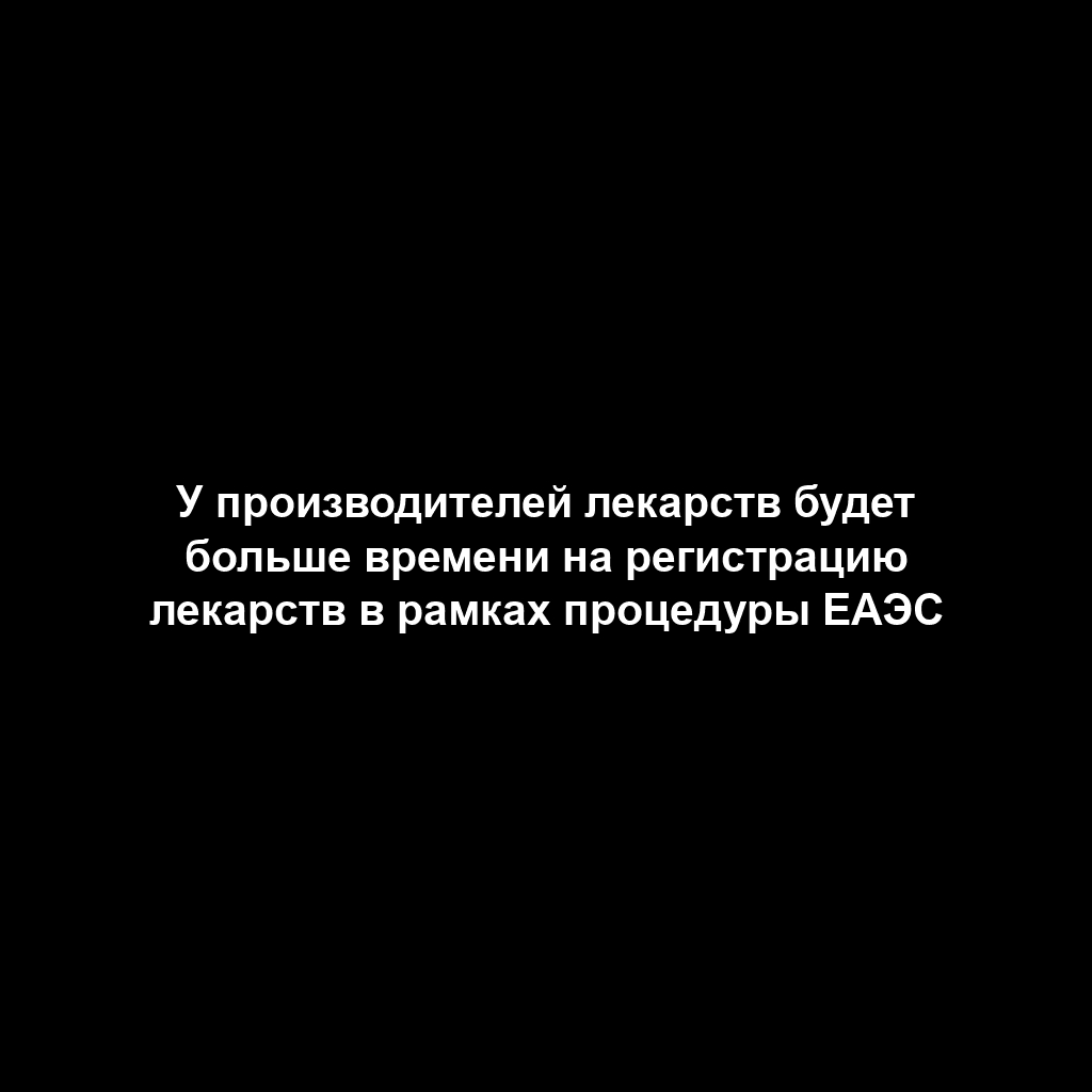 У производителей лекарств будет больше времени на регистрацию лекарств в рамках процедуры ЕАЭС