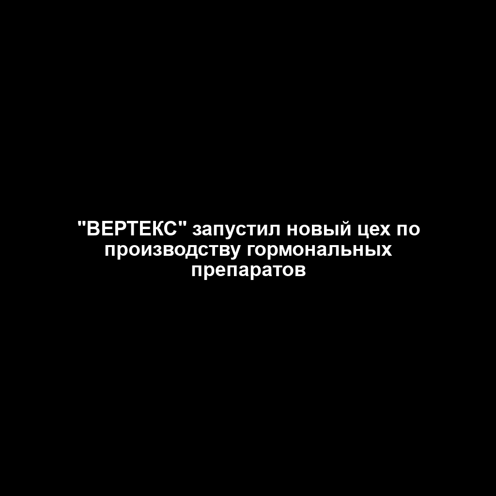 "ВЕРТЕКС" запустил новый цех по производству гормональных препаратов