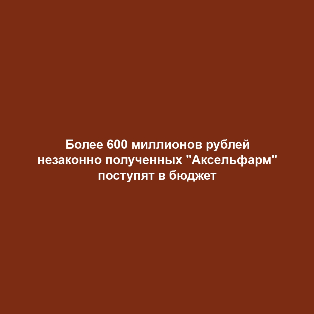 Более 600 миллионов рублей незаконно полученных "Аксельфарм" поступят в бюджет