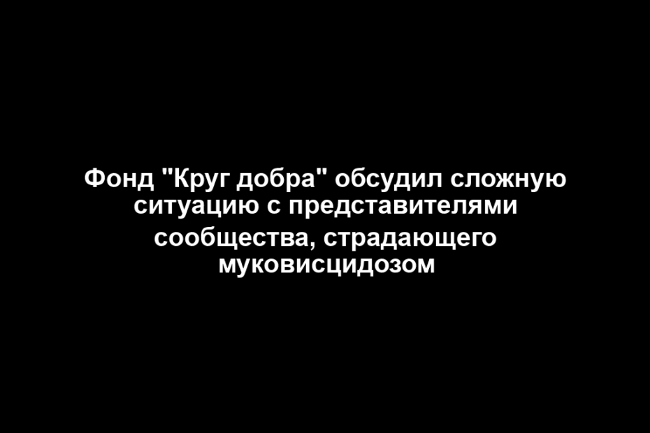 Фонд "Круг добра" обсудил сложную ситуацию с представителями сообщества, страдающего муковисцидозом