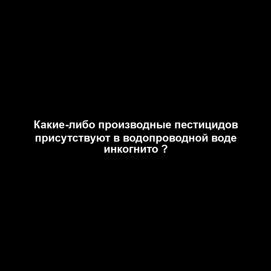 Какие-либо производные пестицидов присутствуют в водопроводной воде инкогнито ?