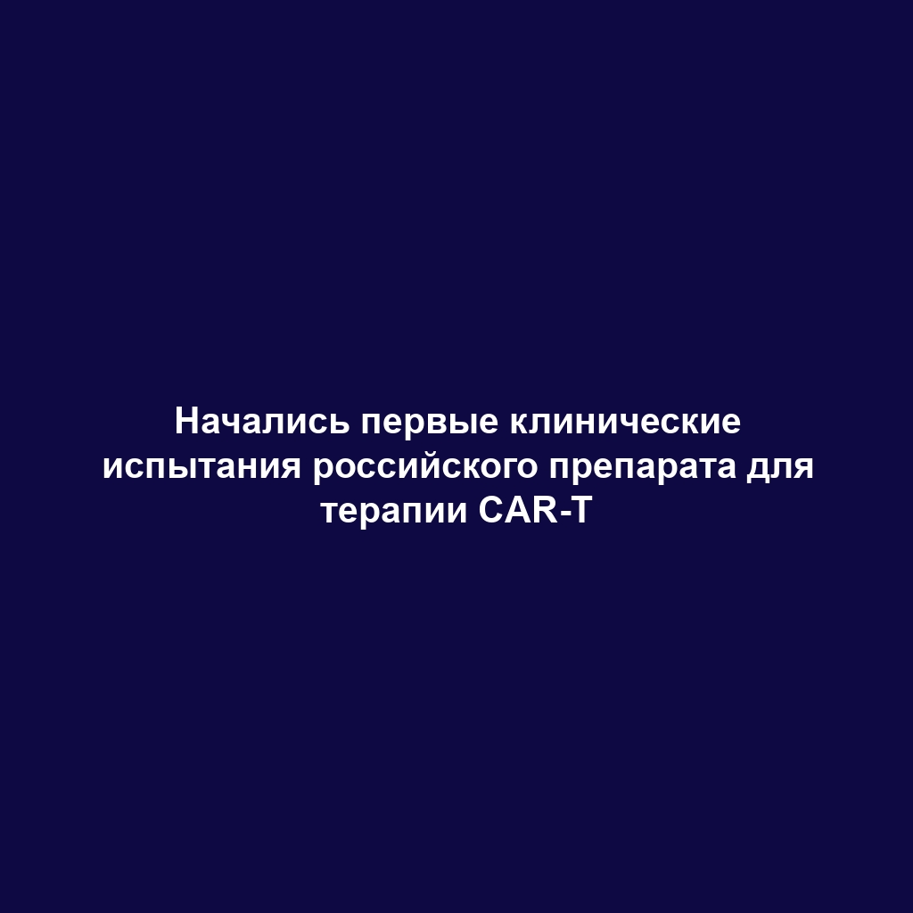 Начались первые клинические испытания российского препарата для терапии CAR-T
