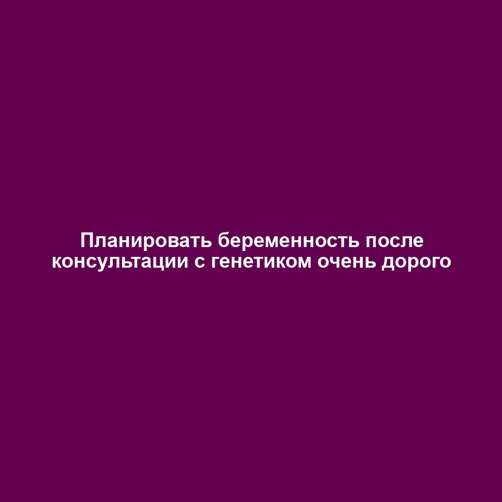 Планировать беременность после консультации с генетиком очень дорого