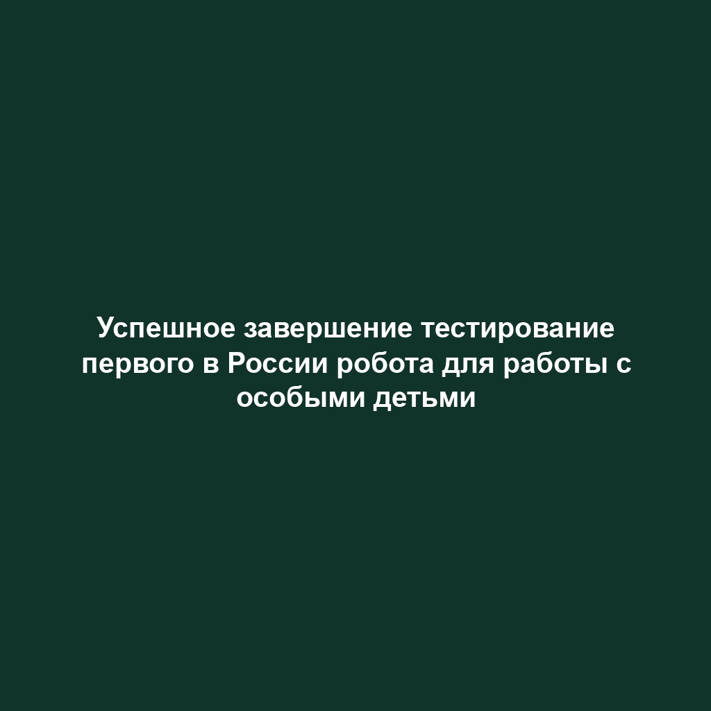 Успешное завершение тестирование первого в России робота для работы с особыми детьми