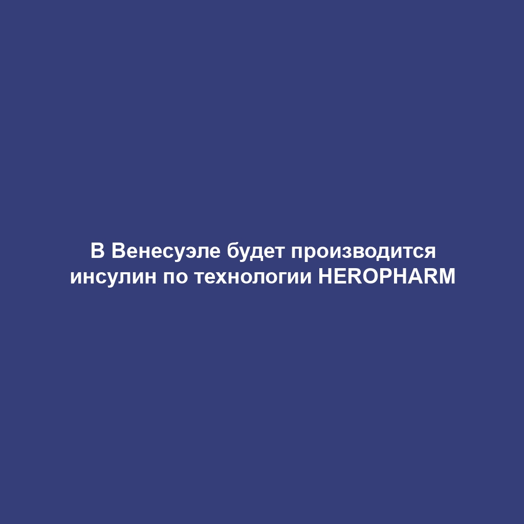 В Венесуэле будет производится инсулин по технологии HEROPHARM