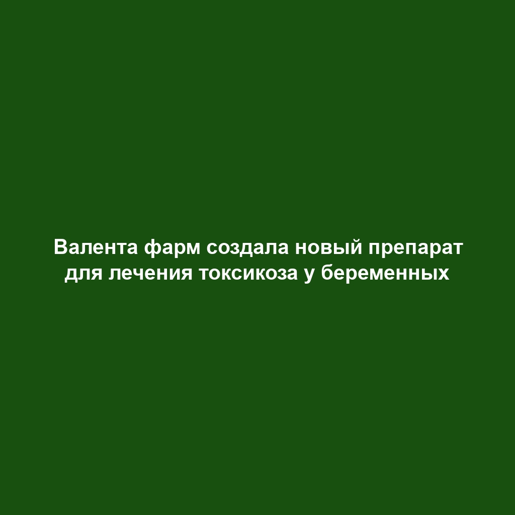 Валента фарм создала новый препарат для лечения токсикоза у беременных