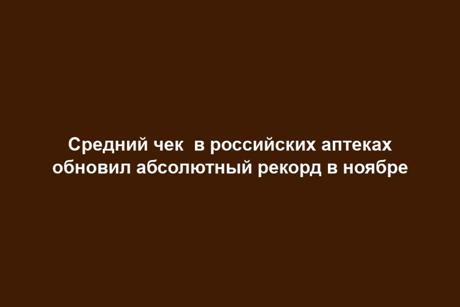 Средний чек в российских аптеках обновил абсолютный рекорд в ноябре
