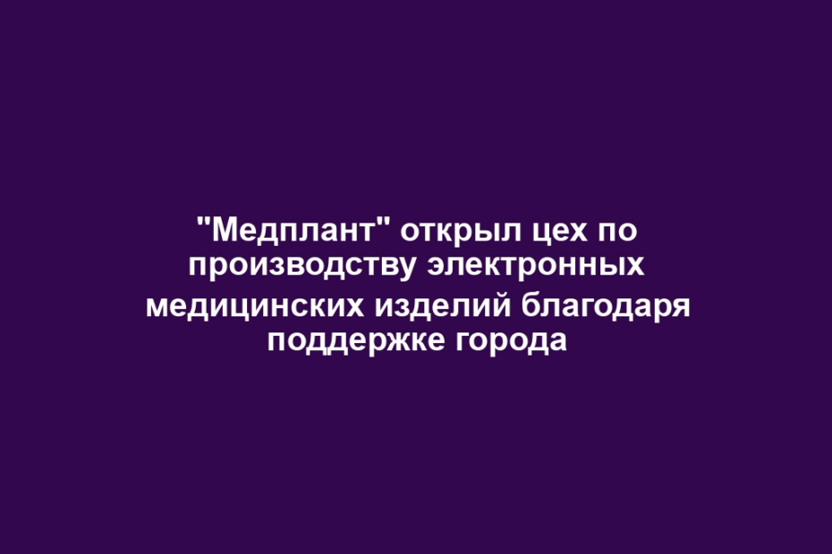 "Медплант" открыл цех по производству электронных медицинских изделий благодаря поддержке города