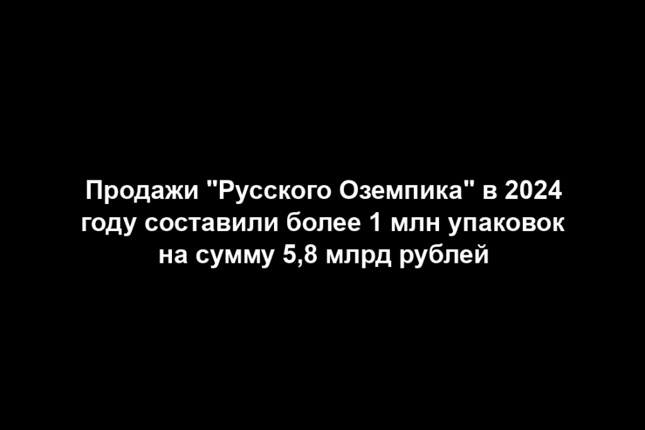 Продажи "Русского Оземпика" в 2024 году составили более 1 млн упаковок на сумму 5,8 млрд рублей