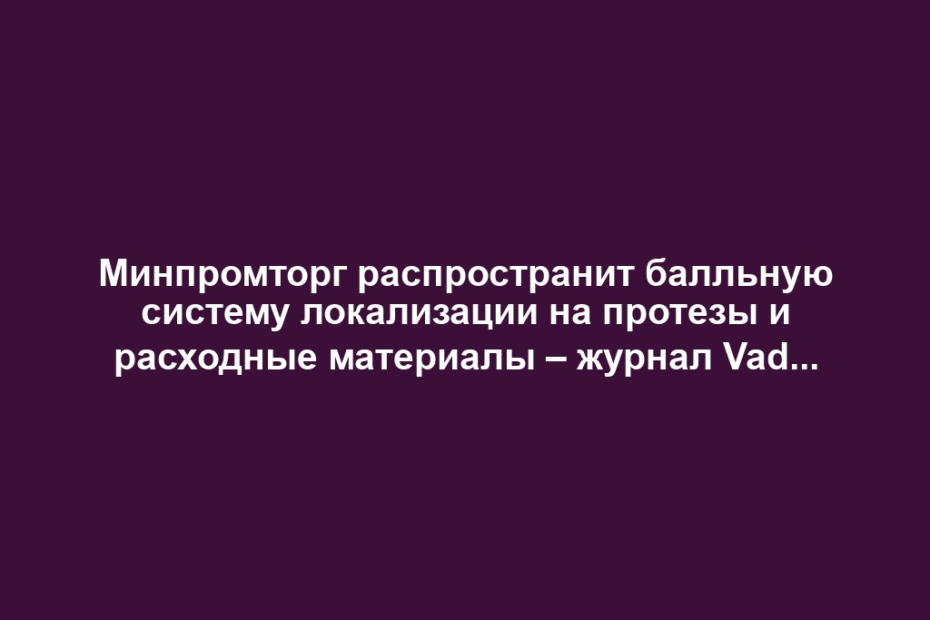 Минпромторг распространит балльную систему локализации на протезы и расходные материалы – журнал Vademecum