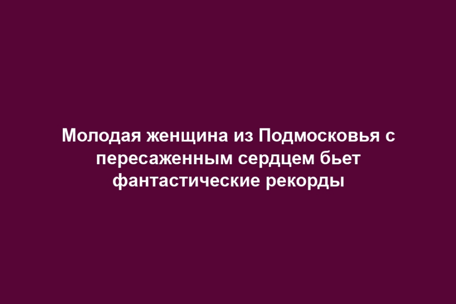 Молодая женщина из Подмосковья с пересаженным сердцем бьет фантастические рекорды