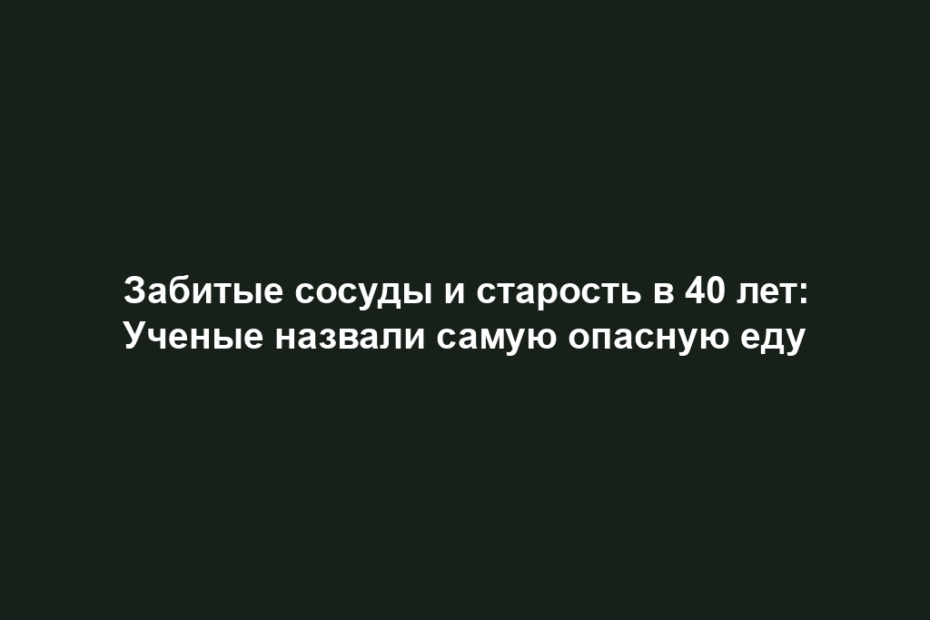 Забитые сосуды и старость в 40 лет: Ученые назвали самую опасную еду