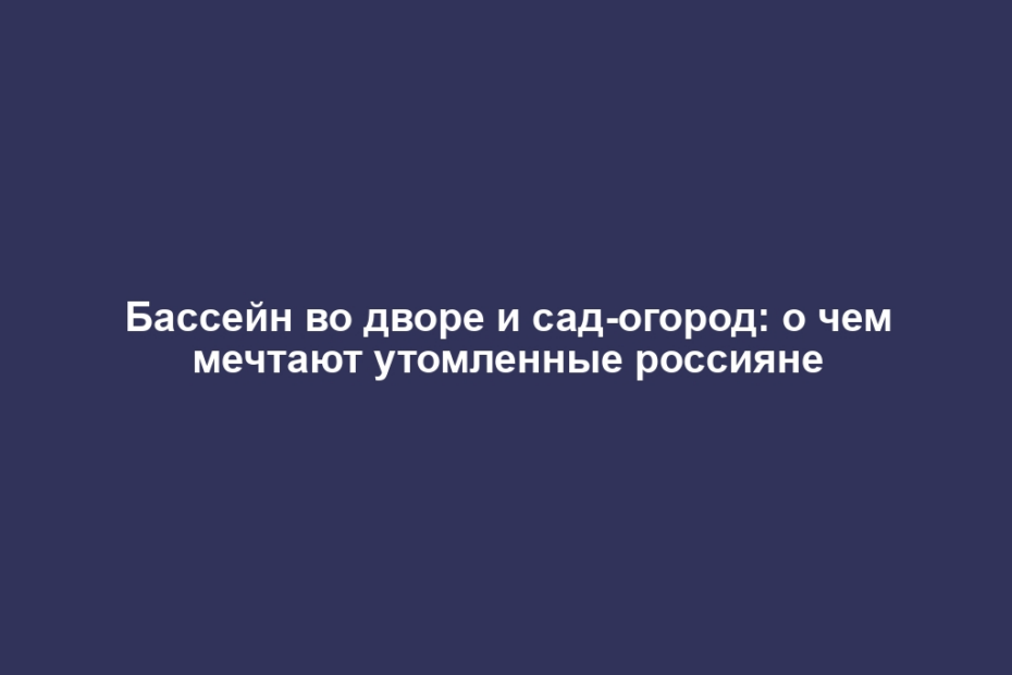 Бассейн во дворе и сад-огород: о чем мечтают утомленные россияне