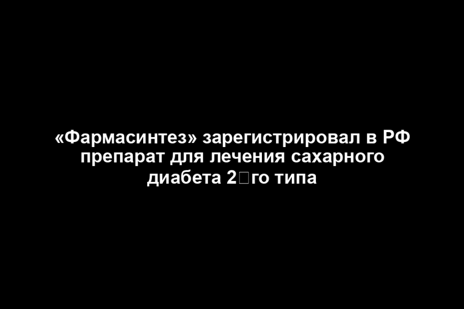 «Фармасинтез» зарегистрировал в РФ препарат для лечения сахарного диабета 2‑го типа