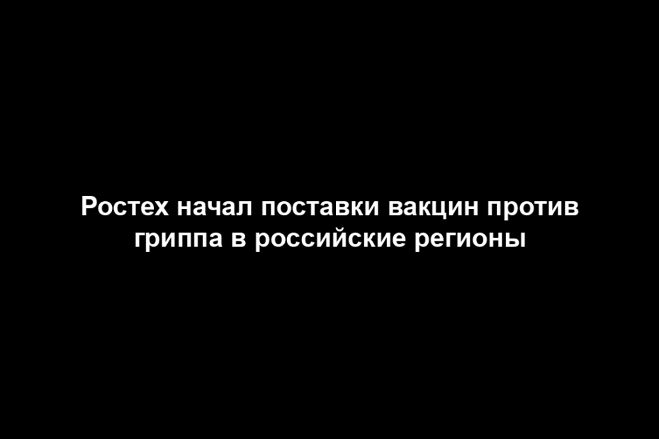Ростех начал поставки вакцин против гриппа в российские регионы