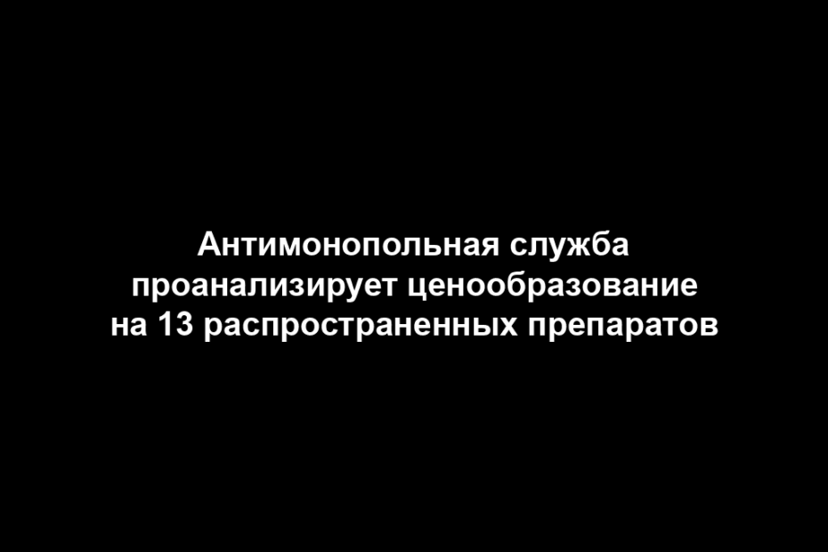 Антимонопольная служба проанализирует ценообразование на 13 распространенных препаратов