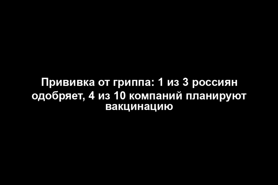 Прививка от гриппа: 1 из 3 россиян одобряет, 4 из 10 компаний планируют вакцинацию
