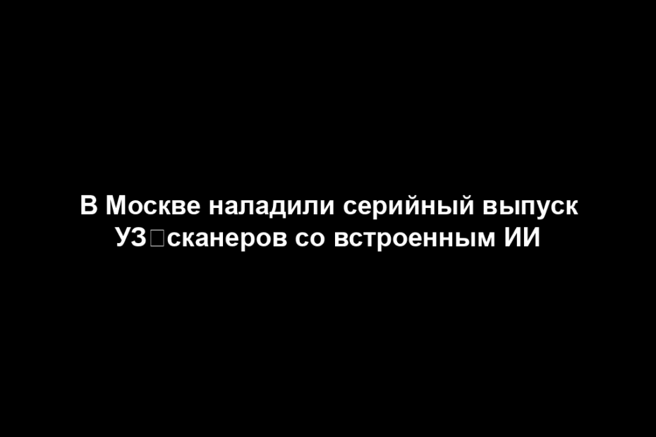 В Москве наладили серийный выпуск УЗ‑сканеров со встроенным ИИ